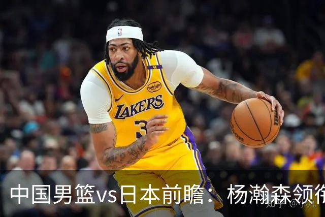 中国男篮vs日本前瞻：杨瀚森领衔三塔PK霍金森 剑指主场双杀日本